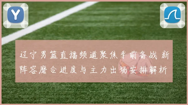 辽宁男篮直播频道聚焦季前备战 新阵容磨合进度与主力出场安排解析