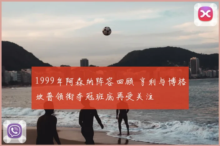 1999年阿森纳阵容回顾 亨利与博格坎普领衔夺冠班底再受关注