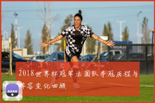 2018世界杯冠军法国队夺冠历程与阵容变化回顾