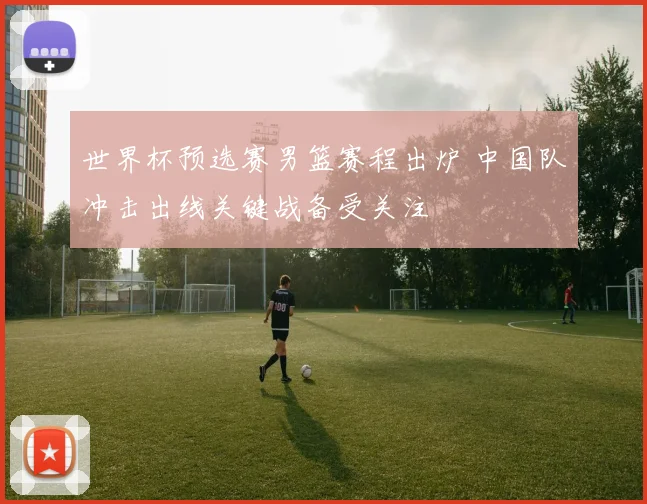 世界杯预选赛男篮赛程出炉 中国队冲击出线关键战备受关注