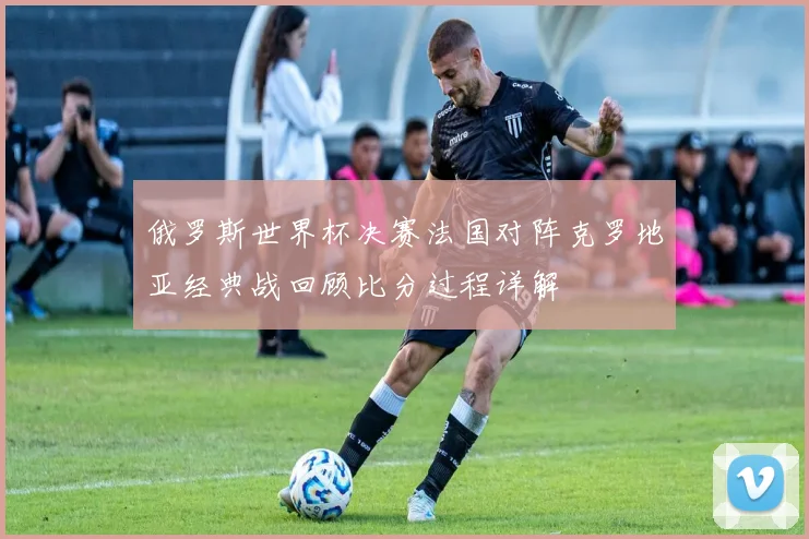 俄罗斯世界杯决赛法国对阵克罗地亚经典战回顾比分过程详解