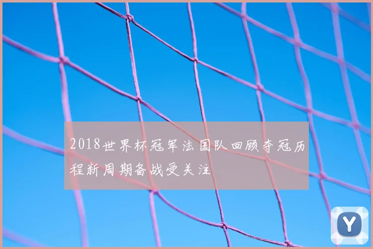 2018世界杯冠军法国队回顾夺冠历程新周期备战受关注
