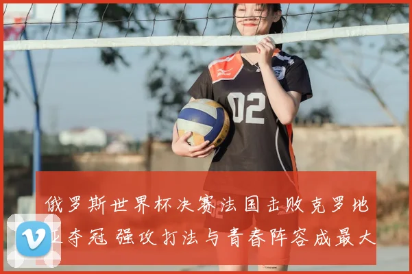 俄罗斯世界杯决赛法国击败克罗地亚夺冠 强攻打法与青春阵容成最大看点