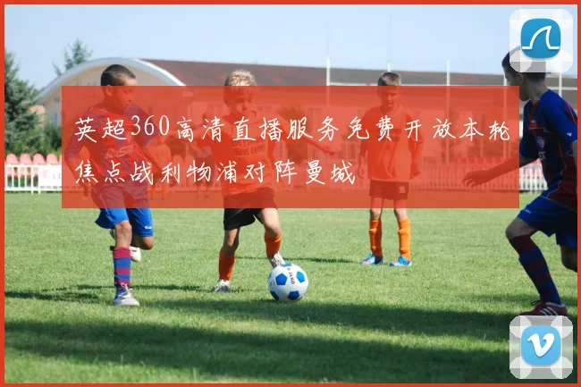 英超360高清直播服务免费开放本轮焦点战利物浦对阵曼城