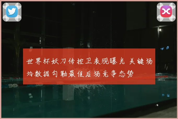 世界杯妖刀传控卫表现曝光 关键场均数据勾勒最佳后场竞争态势