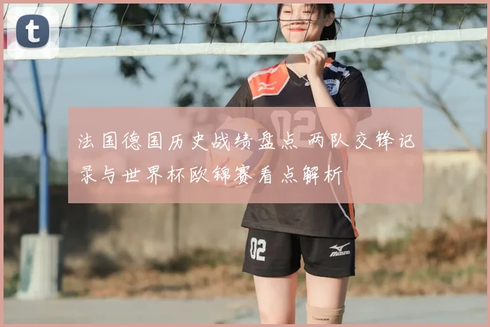 法国德国历史战绩盘点 两队交锋记录与世界杯欧锦赛看点解析