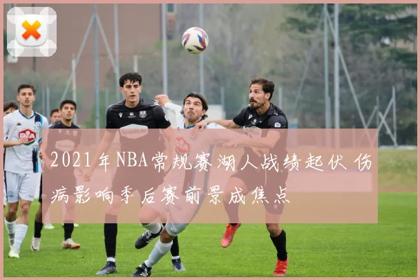 2021年NBA常规赛湖人战绩起伏 伤病影响季后赛前景成焦点