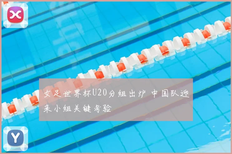 女足世界杯U20分组出炉 中国队迎来小组关键考验