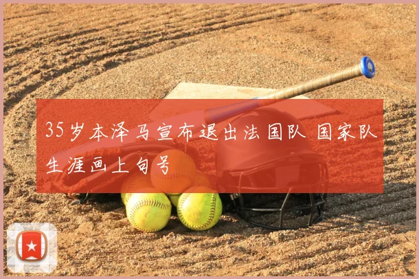 35岁本泽马宣布退出法国队 国家队生涯画上句号