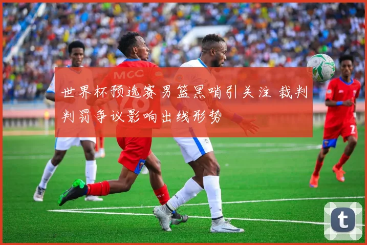 世界杯预选赛男篮黑哨引关注 裁判判罚争议影响出线形势