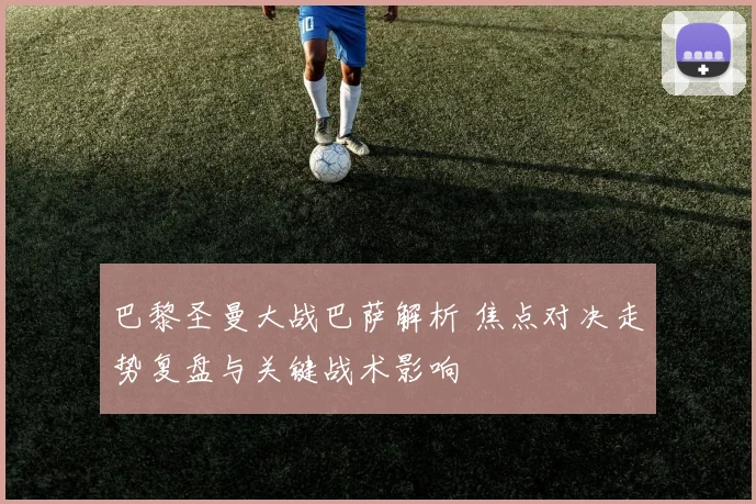 巴黎圣曼大战巴萨解析 焦点对决走势复盘与关键战术影响