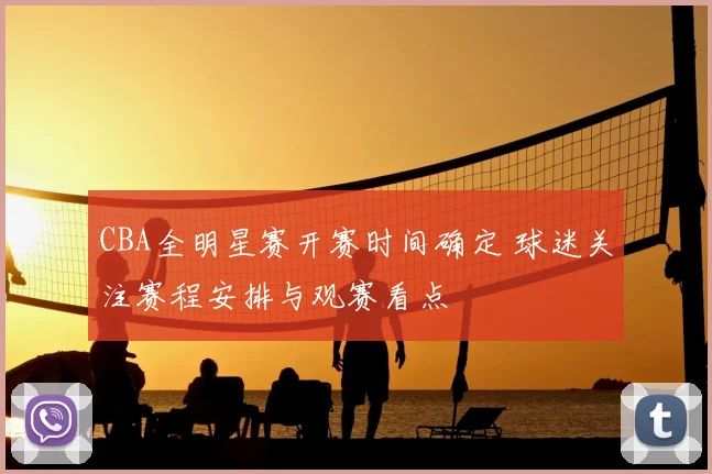 CBA全明星赛开赛时间确定 球迷关注赛程安排与观赛看点