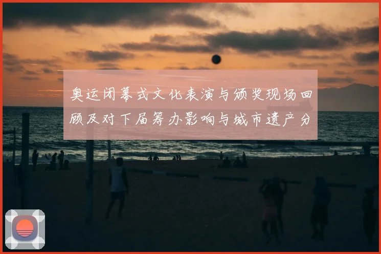 奥运闭幕式文化表演与颁奖现场回顾及对下届筹办影响与城市遗产分析