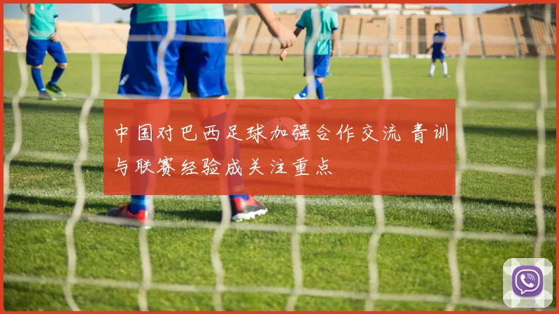 中国对巴西足球加强合作交流 青训与联赛经验成关注重点