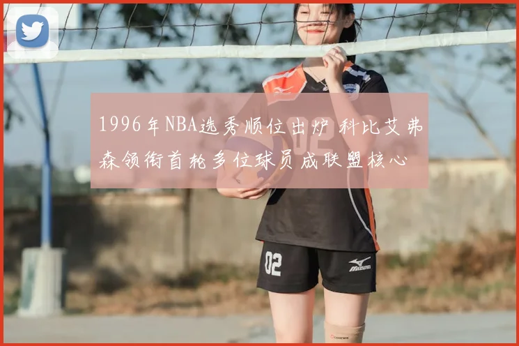 1996年NBA选秀顺位出炉 科比艾弗森领衔首轮多位球员成联盟核心