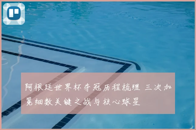 阿根廷世界杯夺冠历程梳理 三次加冕细数关键之战与核心球星