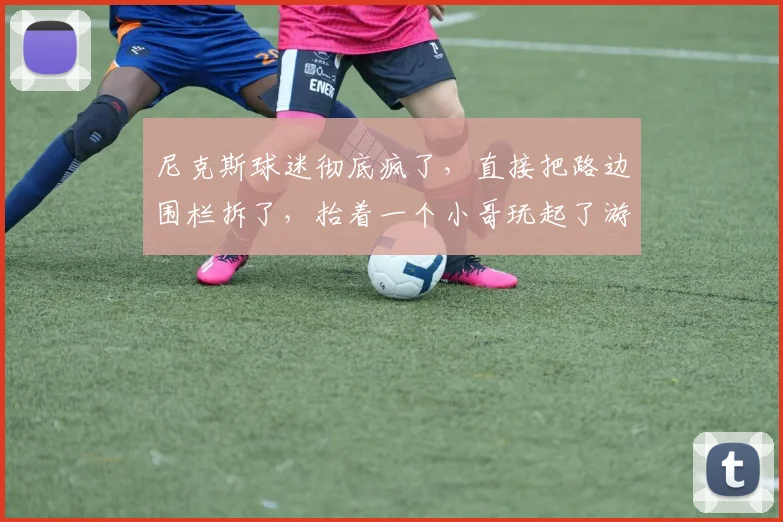 尼克斯球迷彻底疯了，直接把路边围栏拆了，抬着一个小哥玩起了游行