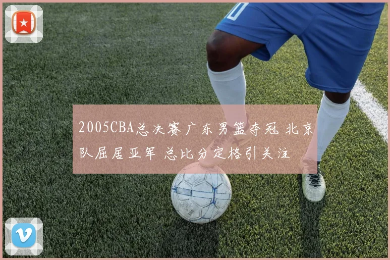 2005CBA总决赛广东男篮夺冠 北京队屈居亚军 总比分定格引关注