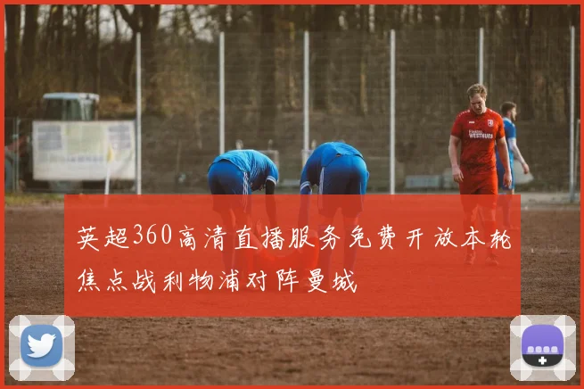 英超360高清直播服务免费开放本轮焦点战利物浦对阵曼城