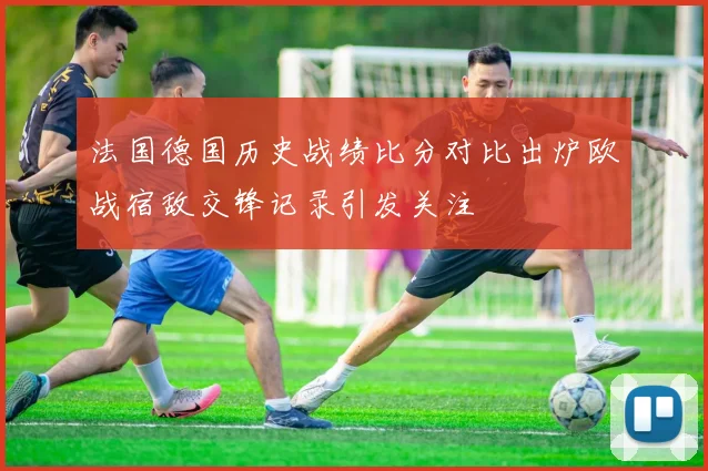 法国德国历史战绩比分对比出炉欧战宿敌交锋记录引发关注