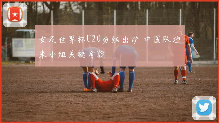 女足世界杯U20分组出炉 中国队迎来小组关键考验