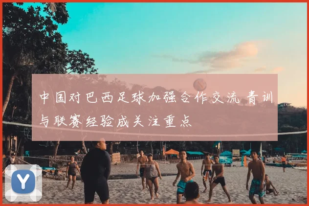 中国对巴西足球加强合作交流 青训与联赛经验成关注重点