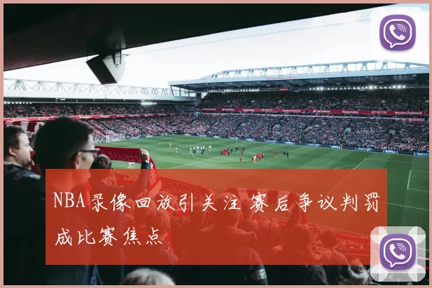 NBA录像回放引关注 赛后争议判罚成比赛焦点