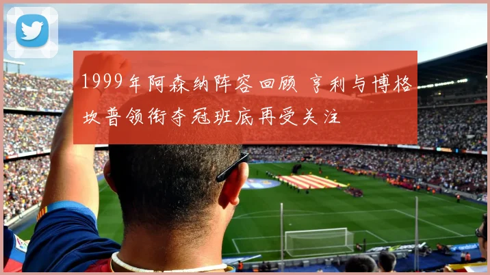 1999年阿森纳阵容回顾 亨利与博格坎普领衔夺冠班底再受关注