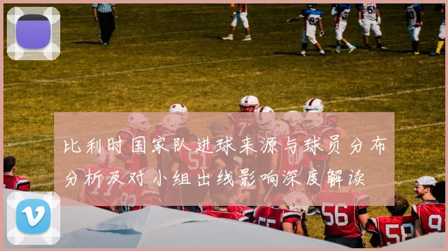 比利时国家队进球来源与球员分布分析及对小组出线影响深度解读