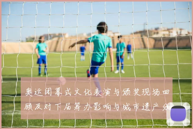 奥运闭幕式文化表演与颁奖现场回顾及对下届筹办影响与城市遗产分析