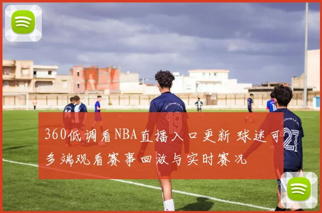 360低调看NBA直播入口更新 球迷可多端观看赛事回放与实时赛况