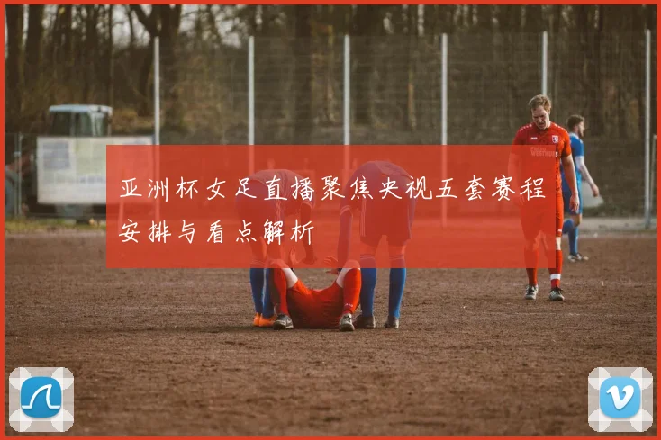 亚洲杯女足直播聚焦央视五套赛程安排与看点解析