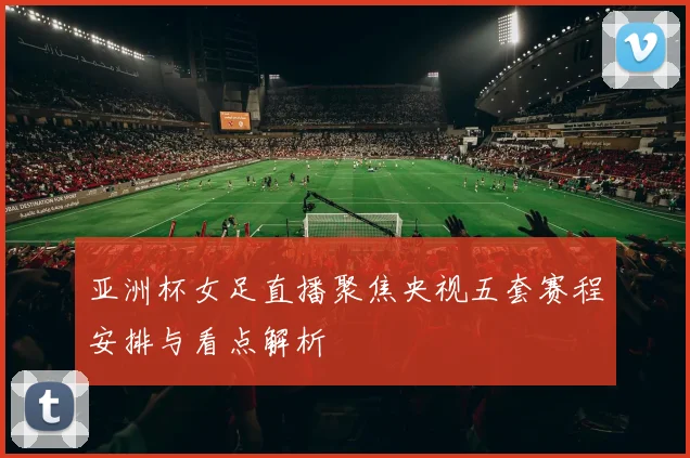 亚洲杯女足直播聚焦央视五套赛程安排与看点解析