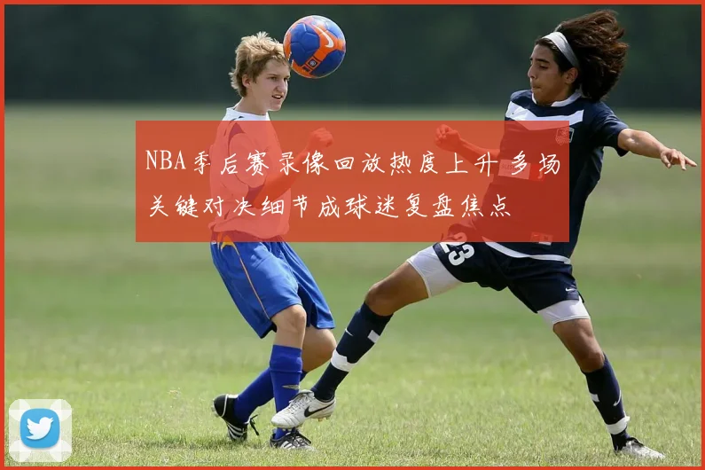 NBA季后赛录像回放热度上升 多场关键对决细节成球迷复盘焦点