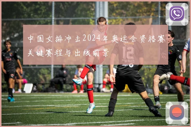 中国女排冲击2024年奥运会资格赛关键赛程与出线前景