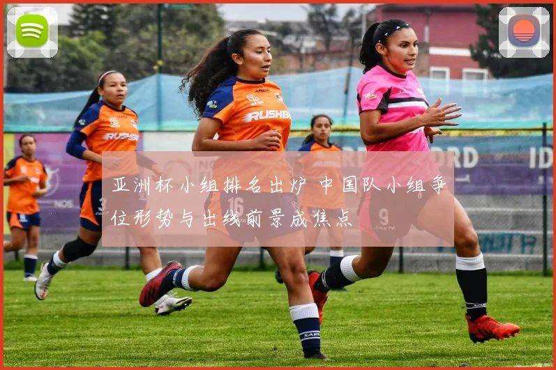 亚洲杯小组排名出炉 中国队小组争位形势与出线前景成焦点