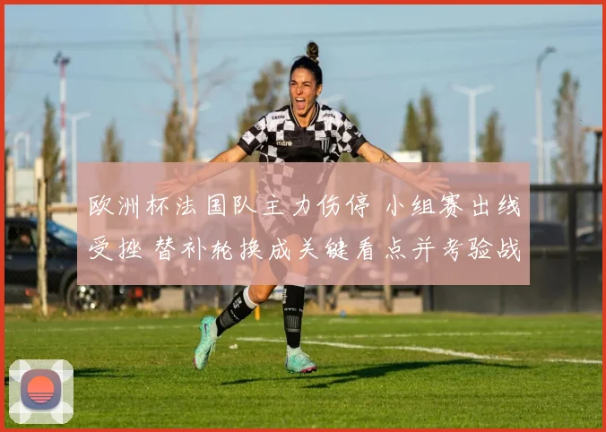 欧洲杯法国队主力伤停 小组赛出线受挫 替补轮换成关键看点并考验战术调整
