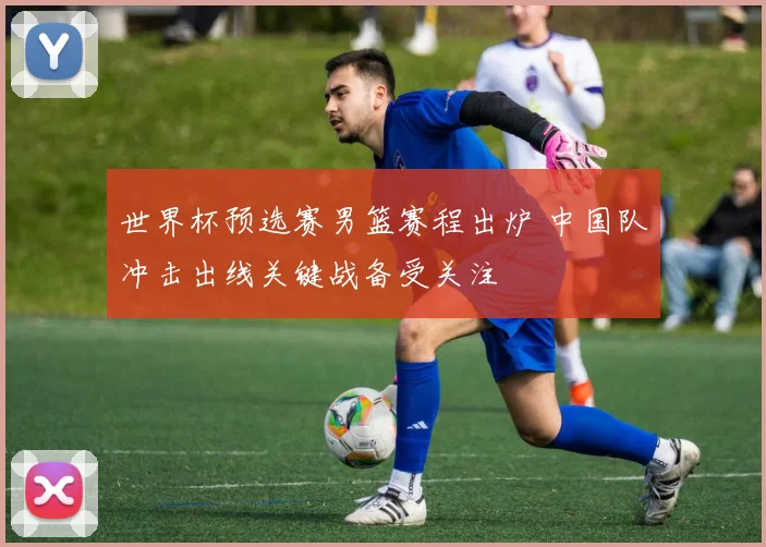 世界杯预选赛男篮赛程出炉 中国队冲击出线关键战备受关注