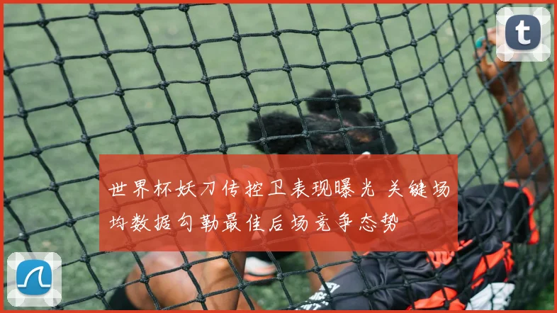 世界杯妖刀传控卫表现曝光 关键场均数据勾勒最佳后场竞争态势