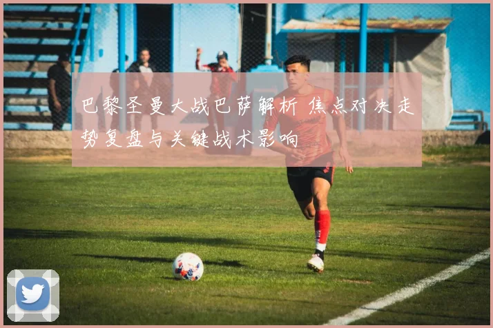 巴黎圣曼大战巴萨解析 焦点对决走势复盘与关键战术影响