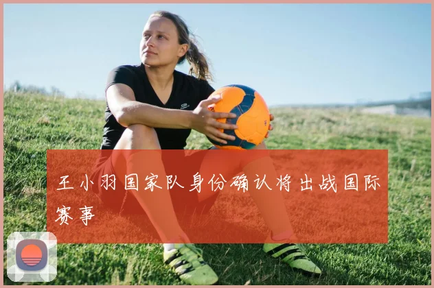 王小羽国家队身份确认将出战国际赛事