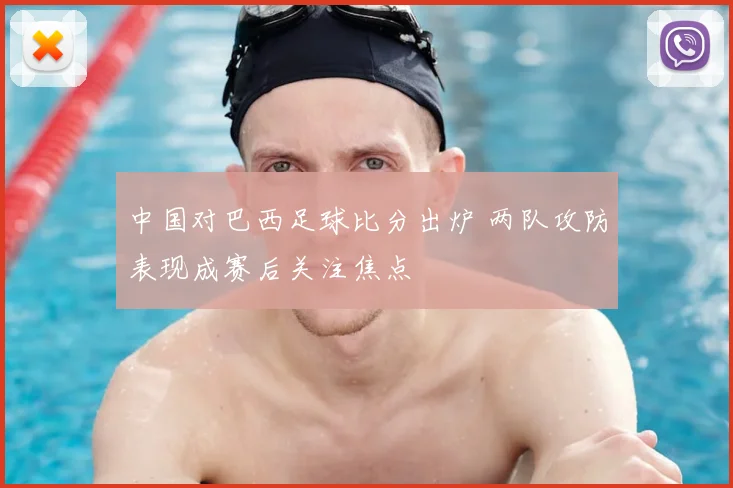 中国对巴西足球比分出炉 两队攻防表现成赛后关注焦点