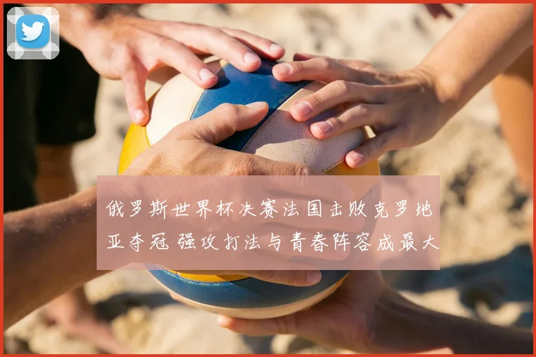 俄罗斯世界杯决赛法国击败克罗地亚夺冠 强攻打法与青春阵容成最大看点